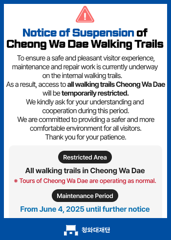 Notice of Suspension of Cheong Wa Dae Walking Trails, To ensure a safe and pleasant visitor experience, maintenance and repair work is currently underway on the internal walking trails. As a result, access to all walking trails Cheong Wa Dae will be temporarily restricted. We kindly ask for your understanding and cooperation during this period. We are committed to providing a safer and more comfortable environment for all visitors. Thank you for your patience. Restricted Area: All walking trails in Cheong Wa Dae,Tours of Cheong Wa Dae are operating as normal.,Maintenance Period: From June 4, 2025 until further notice